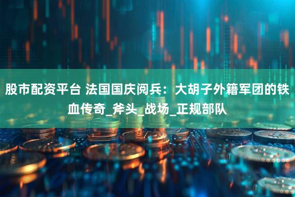 股市配资平台 法国国庆阅兵：大胡子外籍军团的铁血传奇_斧头_战场_正规部队