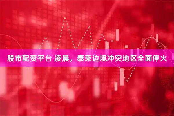 股市配资平台 凌晨,泰柬边境冲突地区全面停火