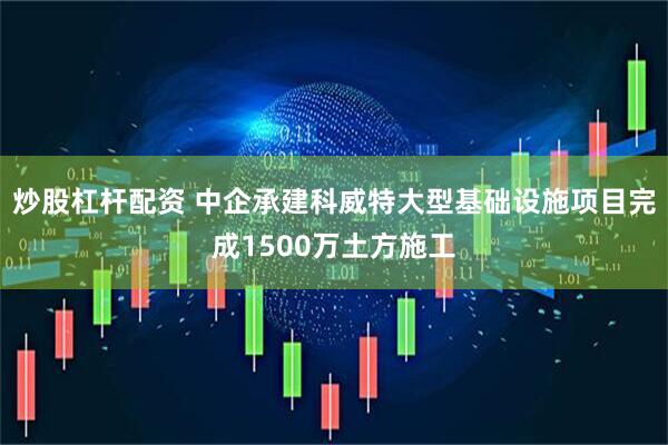 炒股杠杆配资 中企承建科威特大型基础设施项目完成1500万土方施工