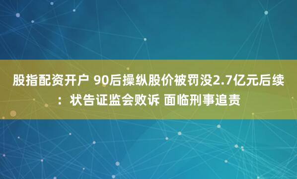 股指配资开户 90后操纵股价被罚没2.7亿元后续：状告证监会败诉 面临刑事追责