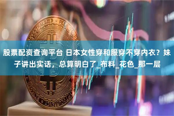 股票配资查询平台 日本女性穿和服穿不穿内衣？妹子讲出实话，总算明白了_布料_花色_那一层