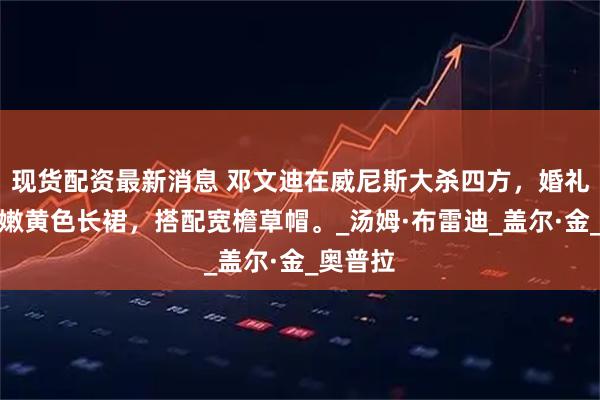 现货配资最新消息 邓文迪在威尼斯大杀四方，婚礼后身穿嫩黄色长裙，搭配宽檐草帽。_汤姆·布雷迪_盖尔·金_奥普拉