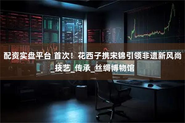 配资实盘平台 首次！花西子携宋锦引领非遗新风尚_技艺_传承_丝绸博物馆