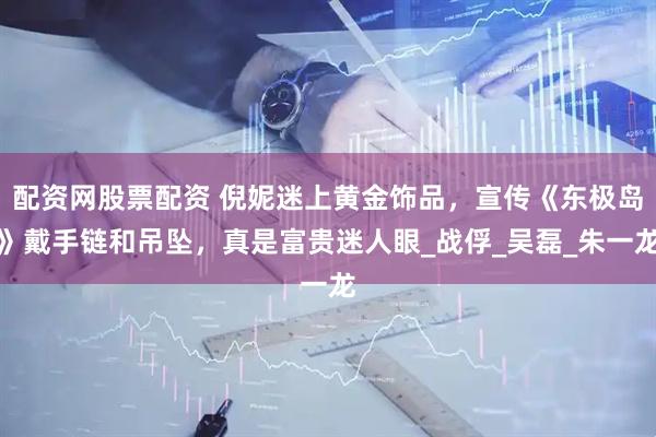 配资网股票配资 倪妮迷上黄金饰品，宣传《东极岛》戴手链和吊坠，真是富贵迷人眼_战俘_吴磊_朱一龙