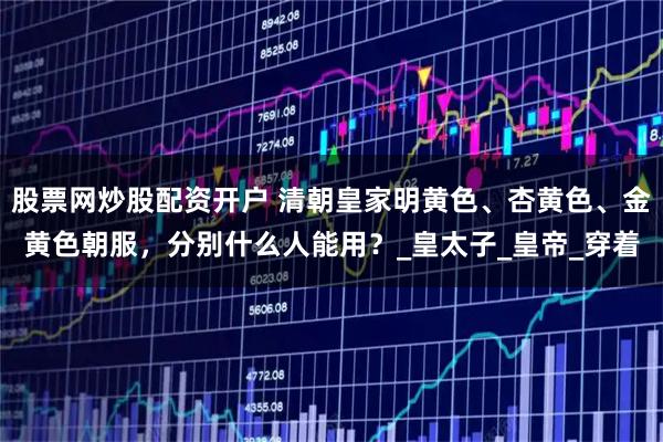 股票网炒股配资开户 清朝皇家明黄色、杏黄色、金黄色朝服，分别什么人能用？_皇太子_皇帝_穿着