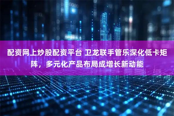 配资网上炒股配资平台 卫龙联手管乐深化低卡矩阵，多元化产品布局成增长新动能