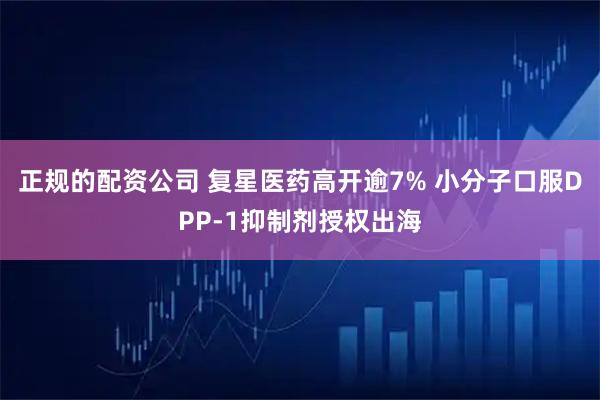 正规的配资公司 复星医药高开逾7% 小分子口服DPP-1抑制剂授权出海