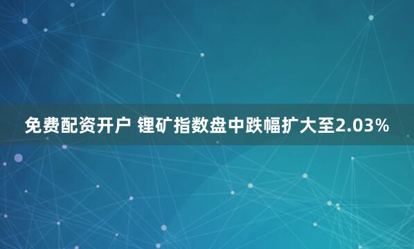 免费配资开户 锂矿指数盘中跌幅扩大至2.03%