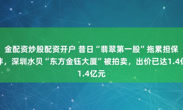 金配资炒股配资开户 昔日“翡翠第一股”拖累担保伙伴，深圳水贝“东方金钰大厦”被拍卖，出价已达1.4亿元