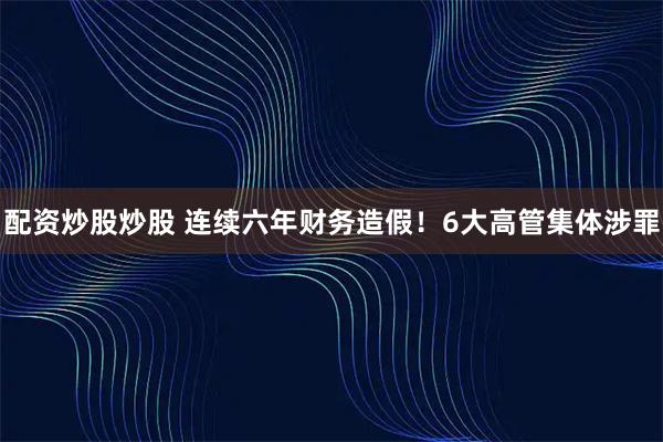 配资炒股炒股 连续六年财务造假！6大高管集体涉罪