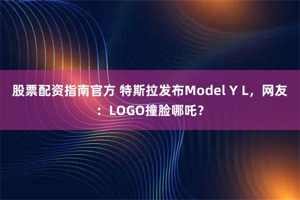 股票配资指南官方 特斯拉发布Model Y L，网友：LOGO撞脸哪吒？