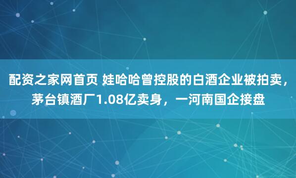 配资之家网首页 娃哈哈曾控股的白酒企业被拍卖，茅台镇酒厂1.08亿卖身，一河南国企接盘