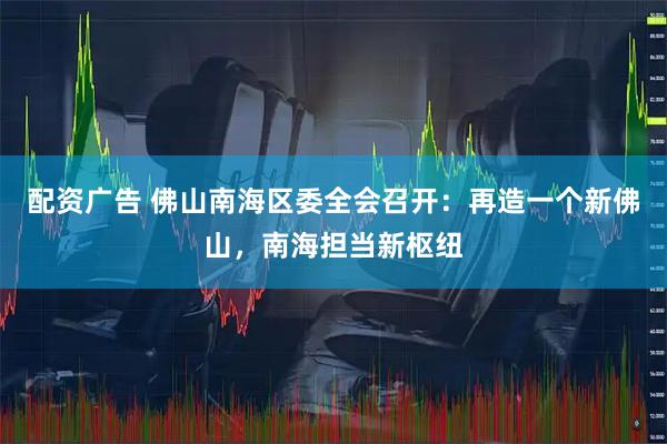 配资广告 佛山南海区委全会召开：再造一个新佛山，南海担当新枢纽