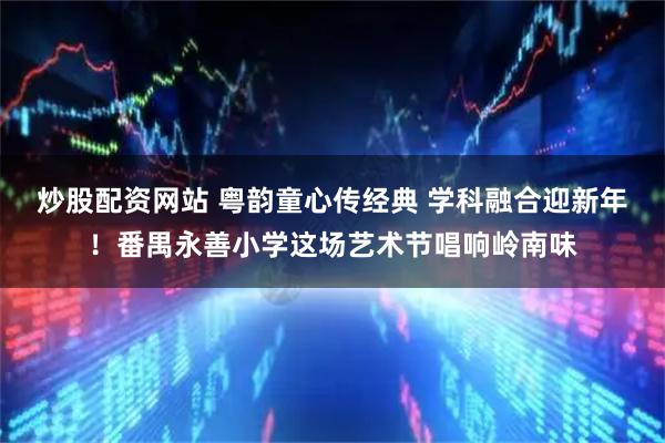 炒股配资网站 粤韵童心传经典 学科融合迎新年！番禺永善小学这场艺术节唱响岭南味