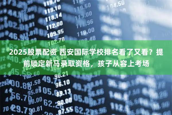 2025股票配资 西安国际学校排名看了又看?提前锁定新马录取资格,孩子从容上考场