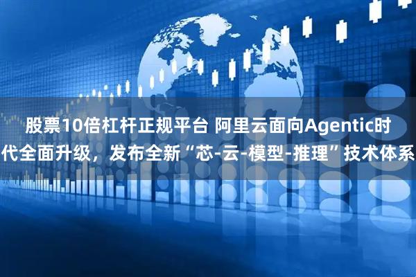 股票10倍杠杆正规平台 阿里云面向Agentic时代全面升级,发布全新“芯-云-模型-推理”技术体系
