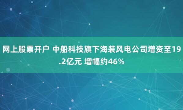 网上股票开户 中船科技旗下海装风电公司增资至19.2亿元 增幅约46%